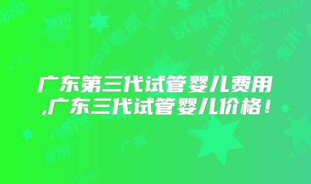 广东第三代试管婴儿费用,广东三代试管婴儿价格！