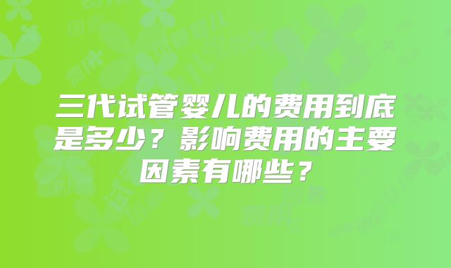 三代试管婴儿的费用到底是多少?影响费用的主要因素有哪些?