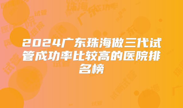 2024广东珠海做三代试管成功率比较高的医院排名榜