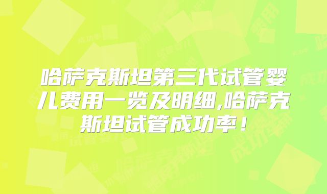哈萨克斯坦第三代试管婴儿费用一览及明细,哈萨克斯坦试管成功率!