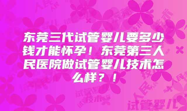 东莞三代试管婴儿要多少钱才能怀孕！东莞第三人民医院做试管婴儿技术怎么样？！