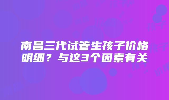 南昌三代试管生孩子价格明细?与这3个因素有关