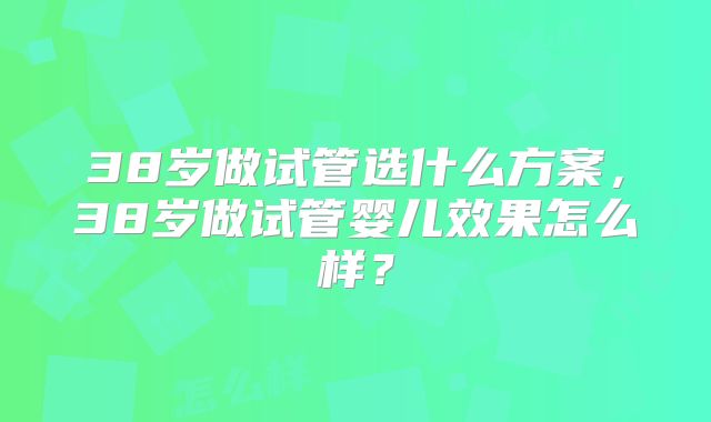 38岁做试管选什么方案,38岁做试管婴儿效果怎么样?
