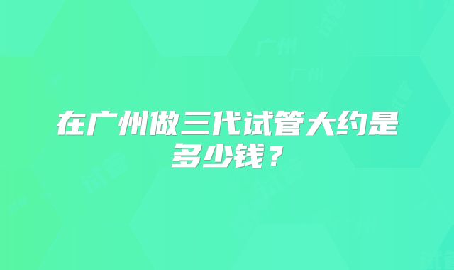 在广州做三代试管大约是多少钱?