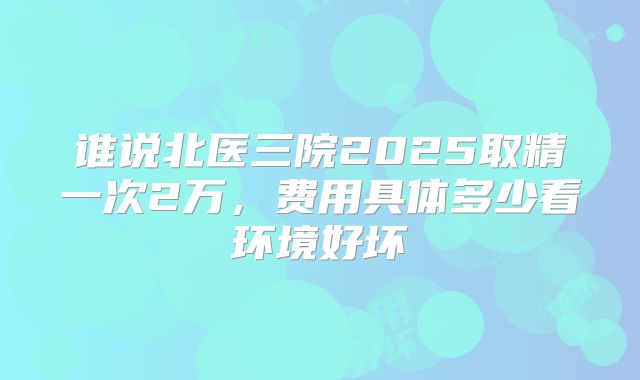谁说北医三院2025取精一次2万，费用具体多少看环境好坏