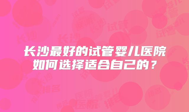 长沙最好的试管婴儿医院如何选择适合自己的？