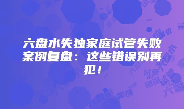 六盘水失独家庭试管失败案例复盘：这些错误别再犯！