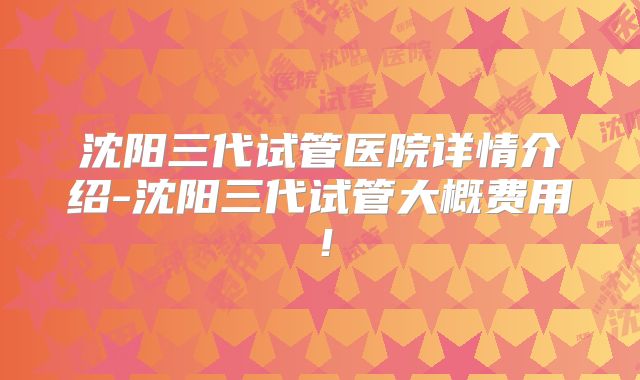 沈阳三代试管医院详情介绍-沈阳三代试管大概费用！