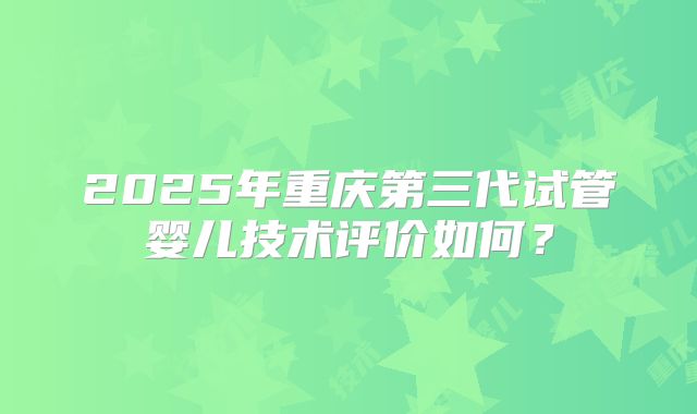 2025年重庆第三代试管婴儿技术评价如何？