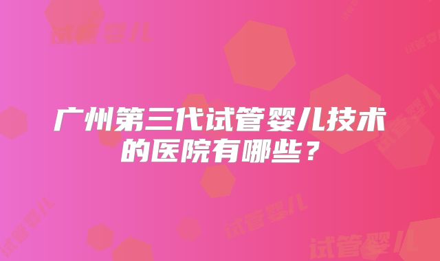 广州第三代试管婴儿技术的医院有哪些?