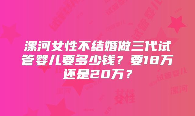 漯河女性不结婚做三代试管婴儿要多少钱？要18万还是20万？
