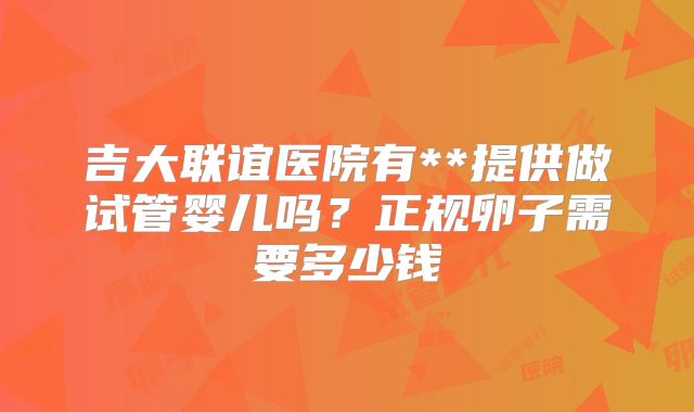吉大联谊医院有**提供做试管婴儿吗?正规卵子需要多少钱