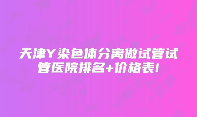 天津Y染色体分离做试管试管医院排名+价格表!