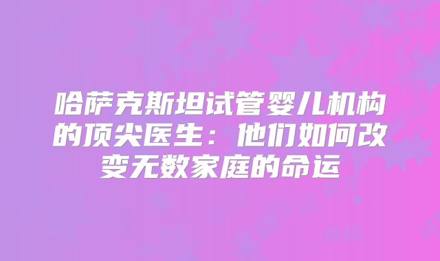 哈萨克斯坦试管婴儿机构的顶尖医生:他们如何改变无数家庭的命运