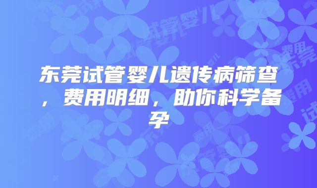 东莞试管婴儿遗传病筛查，费用明细，助你科学备孕
