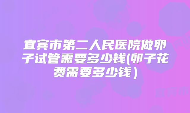 宜宾市第二人民医院做卵子试管需要多少钱(卵子花费需要多少钱)