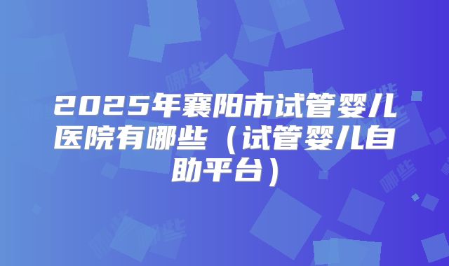 2025年襄阳市试管婴儿医院有哪些（试管婴儿自助平台）