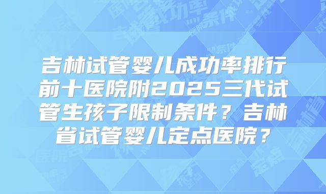 吉林试管婴儿成功率排行前十医院附2025三代试管生孩子限制条件?吉林省试管婴儿定点医院?