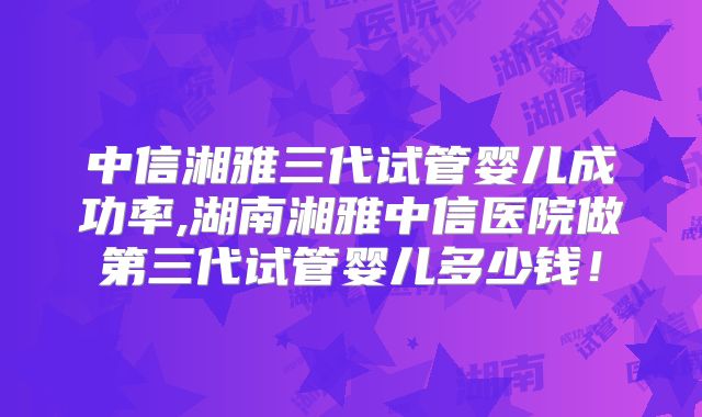 中信湘雅三代试管婴儿成功率,湖南湘雅中信医院做第三代试管婴儿多少钱！