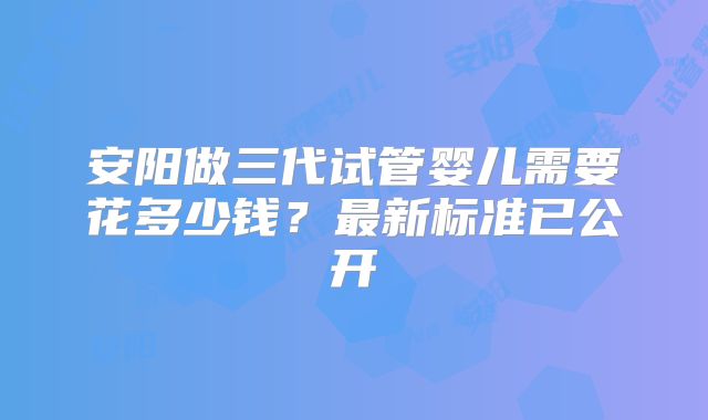 安阳做三代试管婴儿需要花多少钱?最新标准已公开