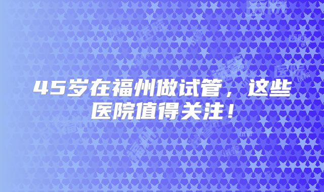 45岁在福州做试管，这些医院值得关注！