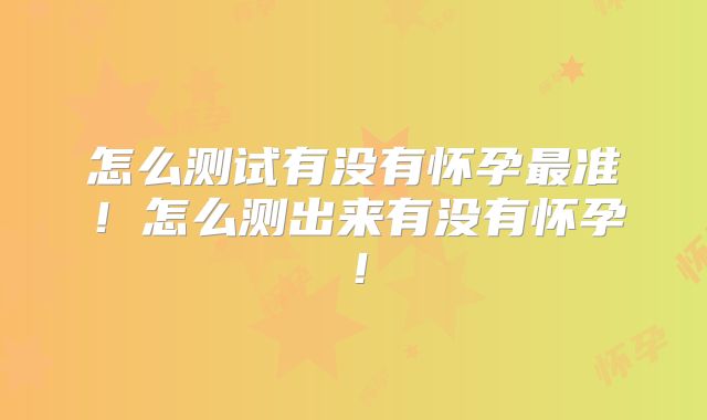 怎么测试有没有怀孕最准!怎么测出来有没有怀孕!