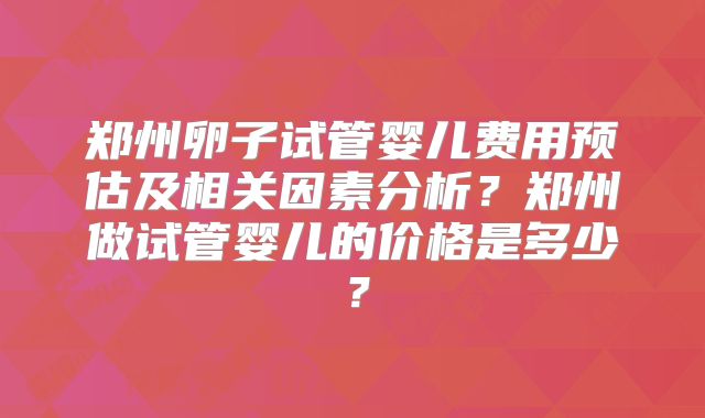 郑州卵子试管婴儿费用预估及相关因素分析？郑州做试管婴儿的价格是多少？