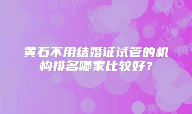 黄石不用结婚证试管的机构排名哪家比较好？