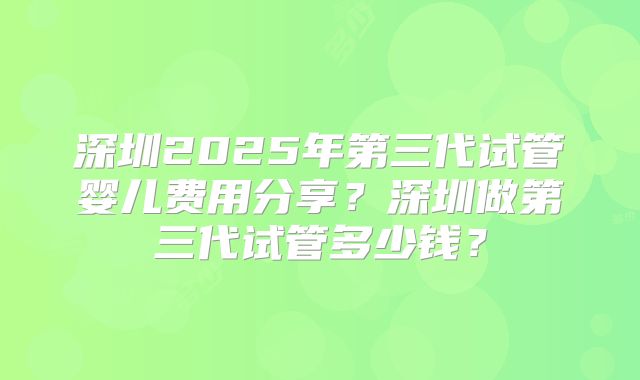 深圳2025年第三代试管婴儿费用分享?深圳做第三代试管多少钱?