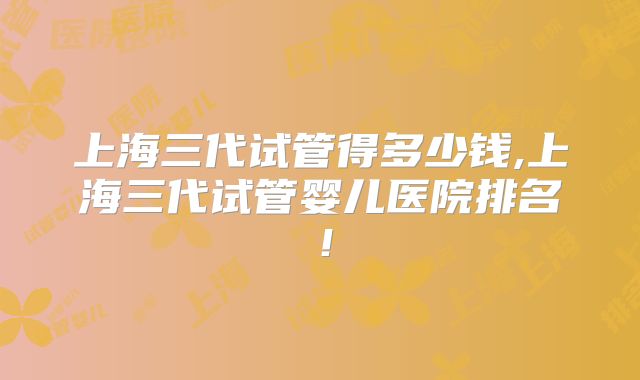 上海三代试管得多少钱,上海三代试管婴儿医院排名！