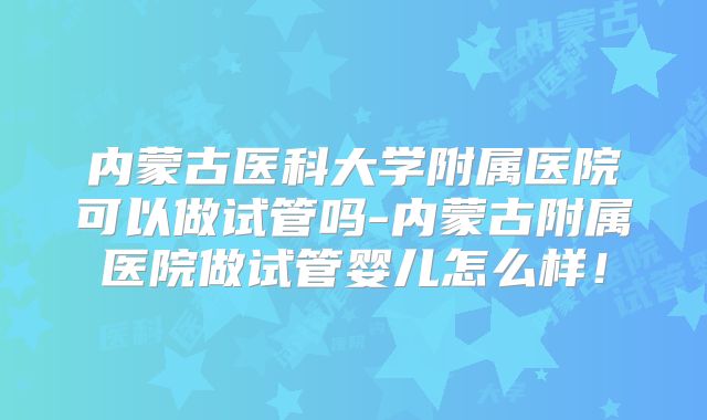 内蒙古医科大学附属医院可以做试管吗-内蒙古附属医院做试管婴儿怎么样！