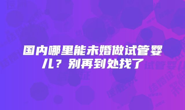 国内哪里能未婚做试管婴儿？别再到处找了