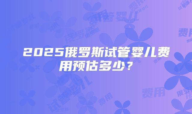2025俄罗斯试管婴儿费用预估多少?