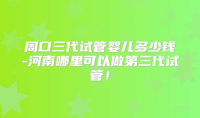 周口三代试管婴儿多少钱-河南哪里可以做第三代试管！