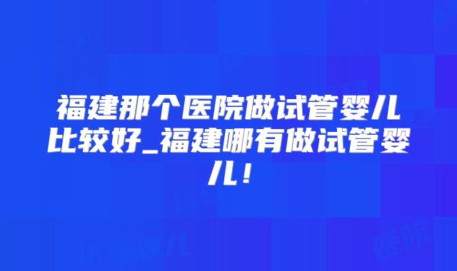 福建那个医院做试管婴儿比较好_福建哪有做试管婴儿！