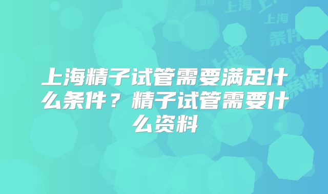 上海精子试管需要满足什么条件？精子试管需要什么资料