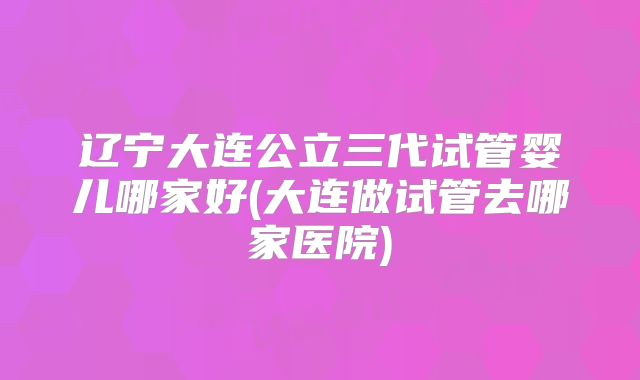 辽宁大连公立三代试管婴儿哪家好(大连做试管去哪家医院)