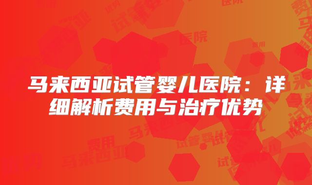 马来西亚试管婴儿医院：详细解析费用与治疗优势