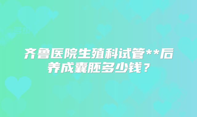 齐鲁医院生殖科试管**后养成囊胚多少钱？