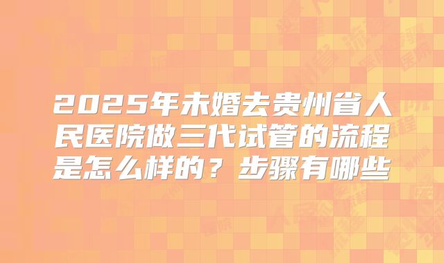 2025年未婚去贵州省人民医院做三代试管的流程是怎么样的?步骤有哪些