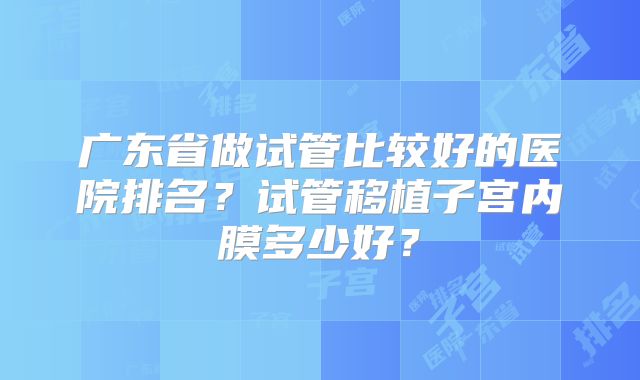 广东省做试管比较好的医院排名？试管移植子宫内膜多少好？