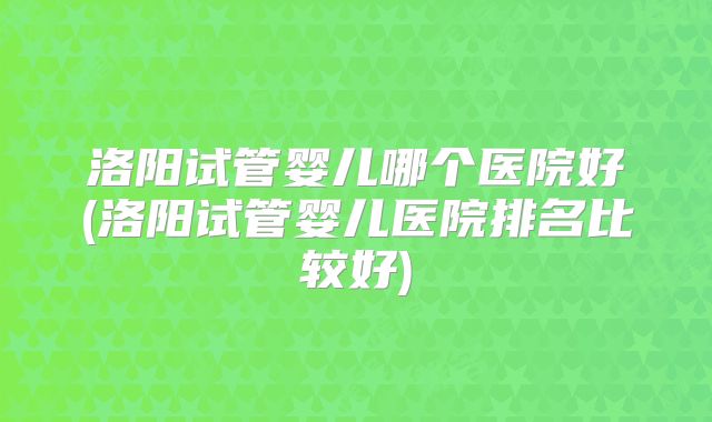 洛阳试管婴儿哪个医院好(洛阳试管婴儿医院排名比较好)