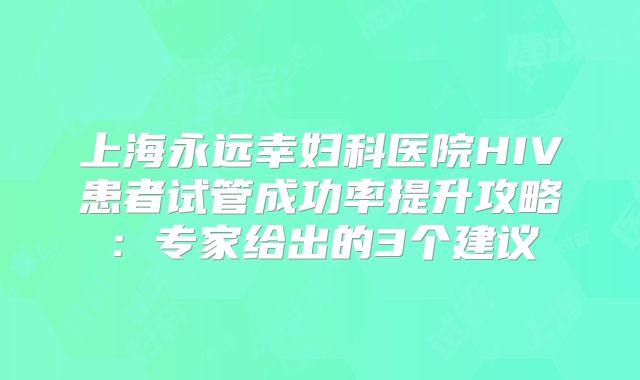 上海永远幸妇科医院HIV患者试管成功率提升攻略：专家给出的3个建议