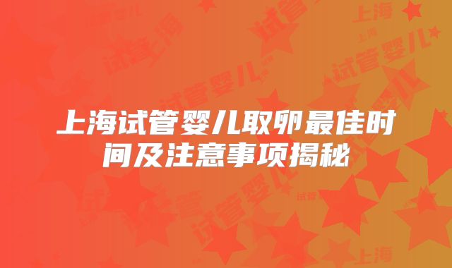 上海试管婴儿取卵最佳时间及注意事项揭秘