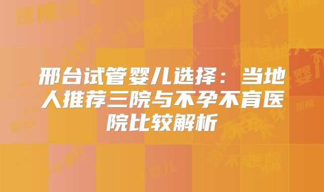 邢台试管婴儿选择：当地人推荐三院与不孕不育医院比较解析