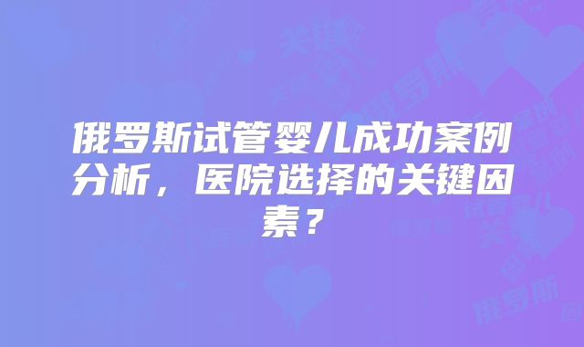 俄罗斯试管婴儿成功案例分析,医院选择的关键因素?