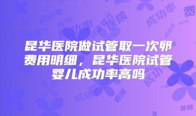 昆华医院做试管取一次卵费用明细,昆华医院试管婴儿成功率高吗