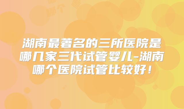 湖南最著名的三所医院是哪几家三代试管婴儿-湖南哪个医院试管比较好！