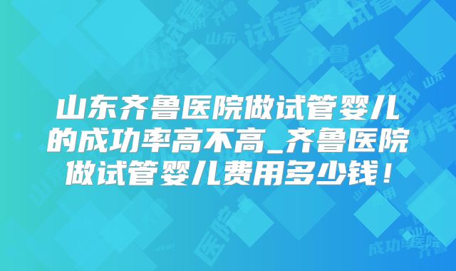 山东齐鲁医院做试管婴儿的成功率高不高_齐鲁医院做试管婴儿费用多少钱！