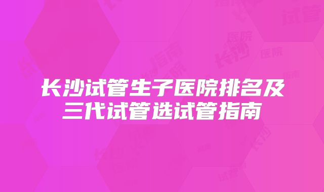 长沙试管生子医院排名及三代试管选试管指南